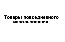 Товары повседневного использования.